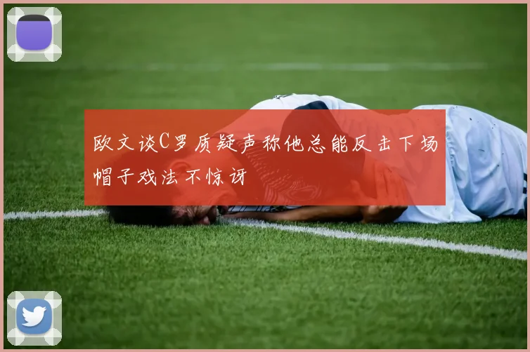 欧文谈C罗质疑声称他总能反击下场帽子戏法不惊讶