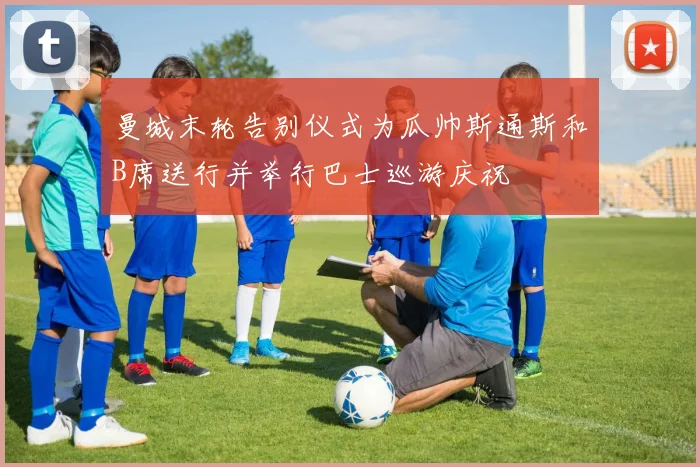曼城末轮告别仪式为瓜帅斯通斯和B席送行并举行巴士巡游庆祝