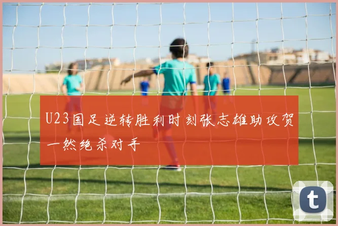 U23国足逆转胜利时刻张志雄助攻贺一然绝杀对手