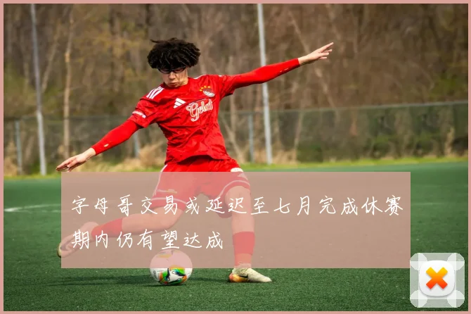 字母哥交易或延迟至七月完成休赛期内仍有望达成