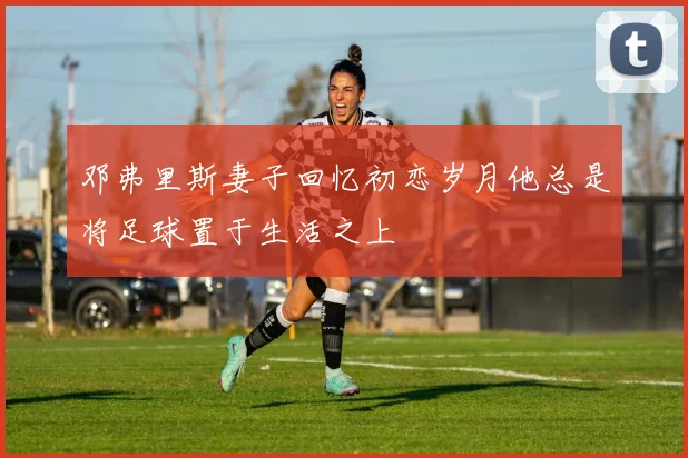 邓弗里斯妻子回忆初恋岁月他总是将足球置于生活之上