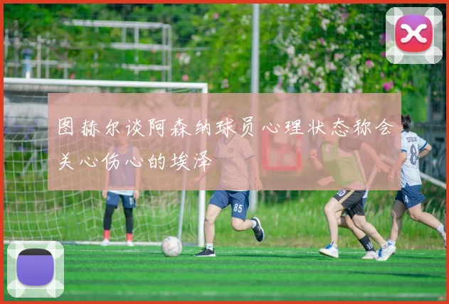 图赫尔谈阿森纳球员心理状态称会关心伤心的埃泽