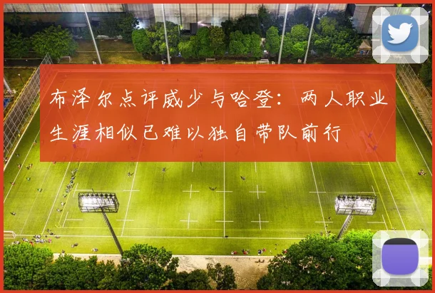 布泽尔点评威少与哈登：两人职业生涯相似已难以独自带队前行