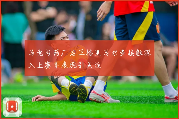 马竞与药厂后卫格里马尔多接触深入上赛季表现引关注