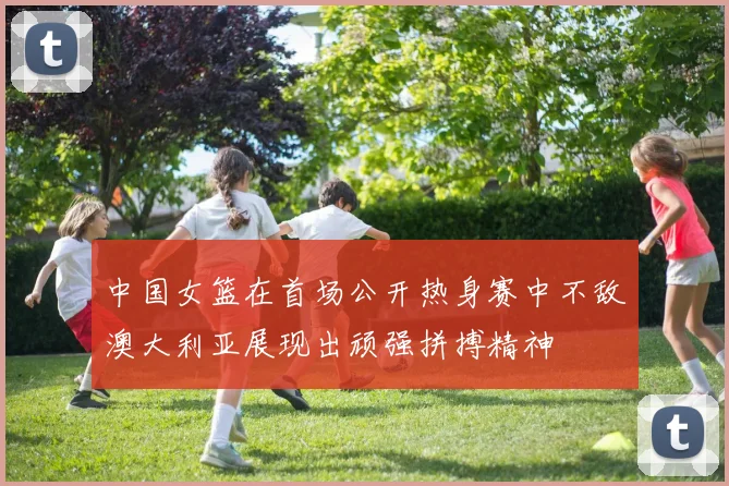 中国女篮在首场公开热身赛中不敌澳大利亚展现出顽强拼搏精神