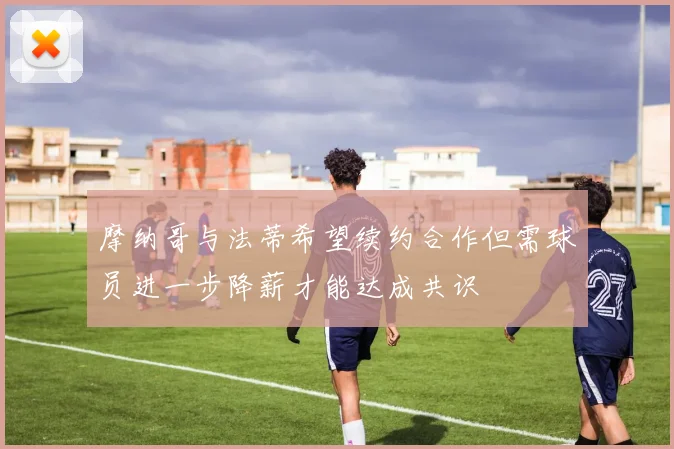 摩纳哥与法蒂希望续约合作但需球员进一步降薪才能达成共识