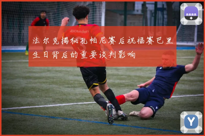 法尔克揭秘孔帕尼赛后祝福赛巴里生日背后的重要谈判影响