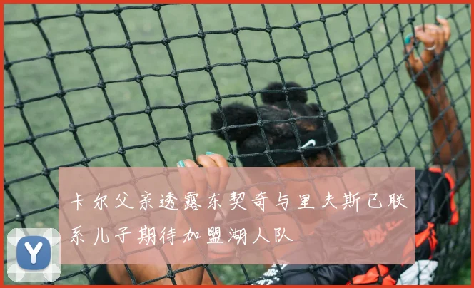 卡尔父亲透露东契奇与里夫斯已联系儿子期待加盟湖人队
