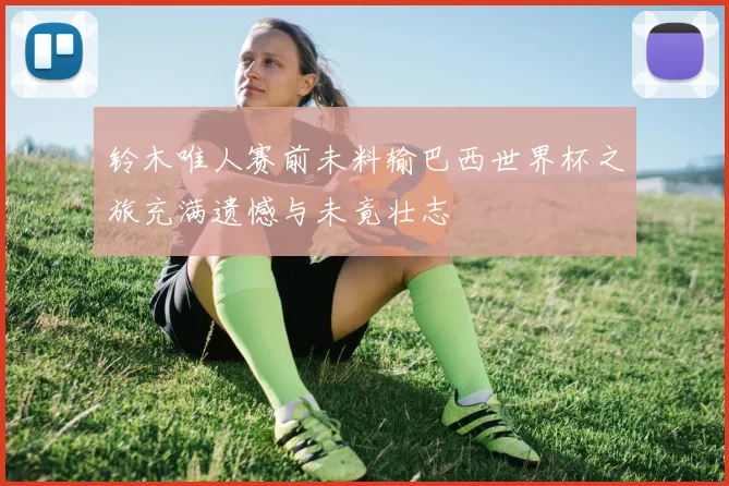 铃木唯人赛前未料输巴西世界杯之旅充满遗憾与未竟壮志