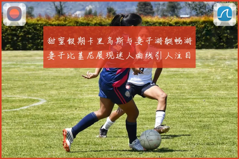 甜蜜假期卡里乌斯与妻子游艇畅游妻子比基尼展现迷人曲线引人注目