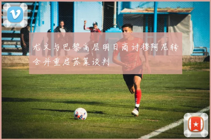 尤文与巴黎高层明日商讨穆阿尼转会并重启苏莱谈判