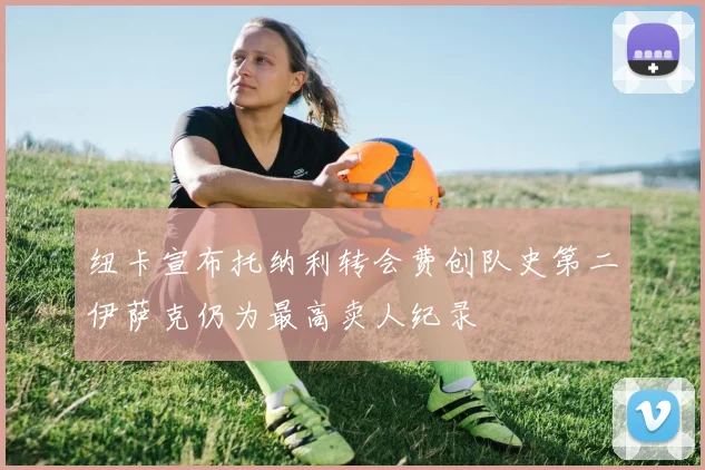 纽卡宣布托纳利转会费创队史第二伊萨克仍为最高卖人纪录